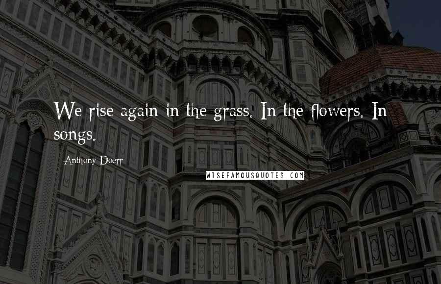 Anthony Doerr Quotes: We rise again in the grass. In the flowers. In songs.