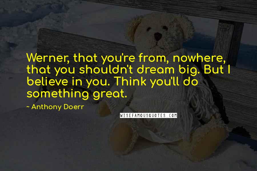 Anthony Doerr Quotes: Werner, that you're from, nowhere, that you shouldn't dream big. But I believe in you. Think you'll do something great.