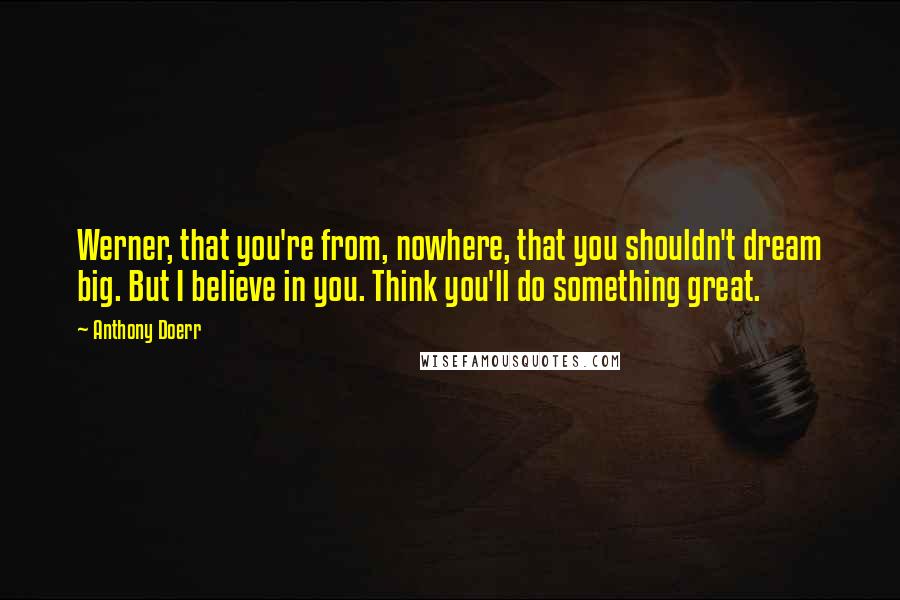 Anthony Doerr Quotes: Werner, that you're from, nowhere, that you shouldn't dream big. But I believe in you. Think you'll do something great.