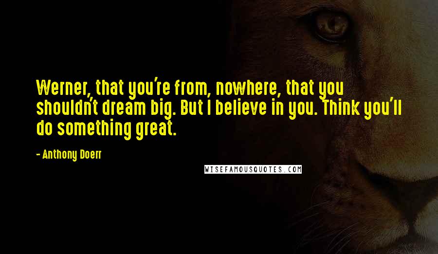 Anthony Doerr Quotes: Werner, that you're from, nowhere, that you shouldn't dream big. But I believe in you. Think you'll do something great.