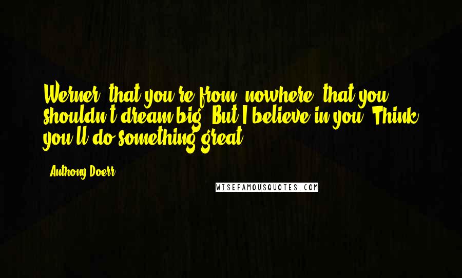 Anthony Doerr Quotes: Werner, that you're from, nowhere, that you shouldn't dream big. But I believe in you. Think you'll do something great.