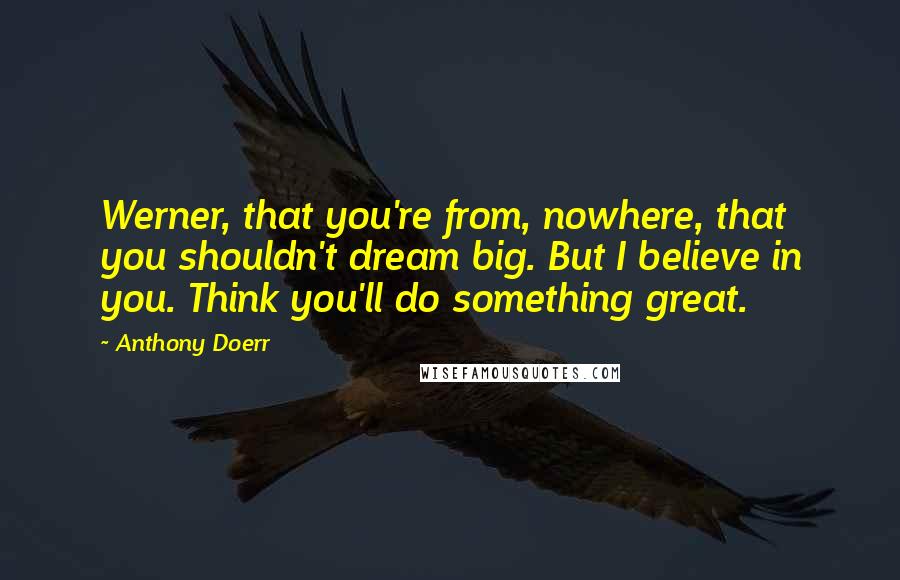 Anthony Doerr Quotes: Werner, that you're from, nowhere, that you shouldn't dream big. But I believe in you. Think you'll do something great.