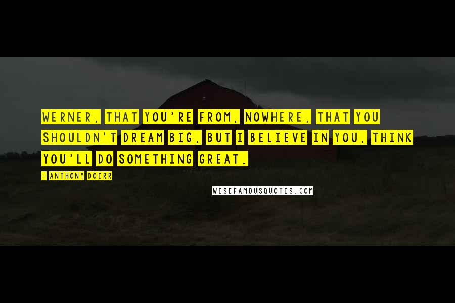 Anthony Doerr Quotes: Werner, that you're from, nowhere, that you shouldn't dream big. But I believe in you. Think you'll do something great.