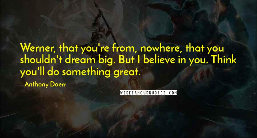 Anthony Doerr Quotes: Werner, that you're from, nowhere, that you shouldn't dream big. But I believe in you. Think you'll do something great.