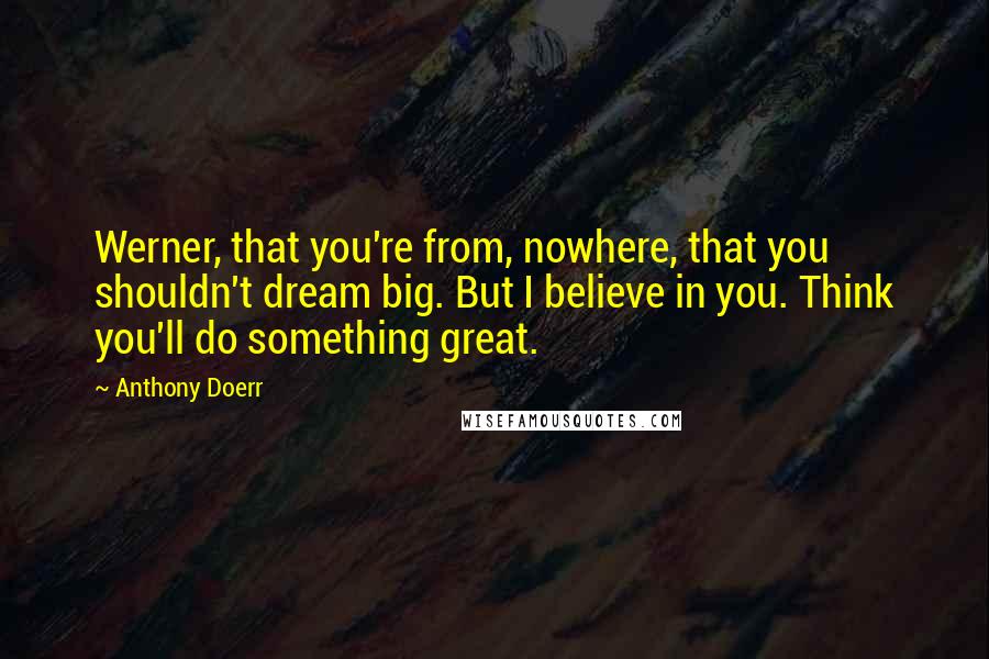 Anthony Doerr Quotes: Werner, that you're from, nowhere, that you shouldn't dream big. But I believe in you. Think you'll do something great.