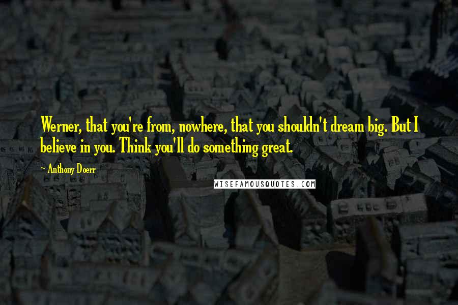 Anthony Doerr Quotes: Werner, that you're from, nowhere, that you shouldn't dream big. But I believe in you. Think you'll do something great.