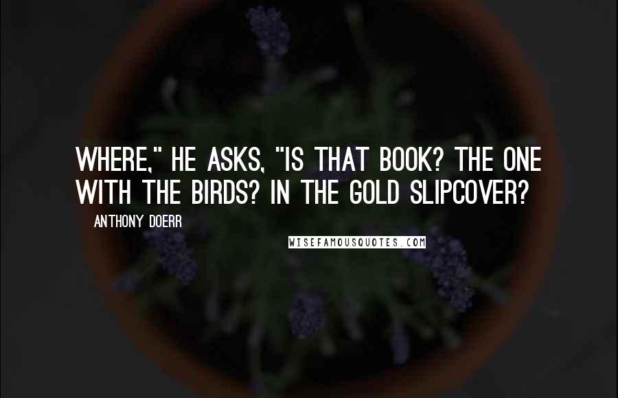 Anthony Doerr Quotes: Where," he asks, "is that book? The one with the birds? In the gold slipcover?