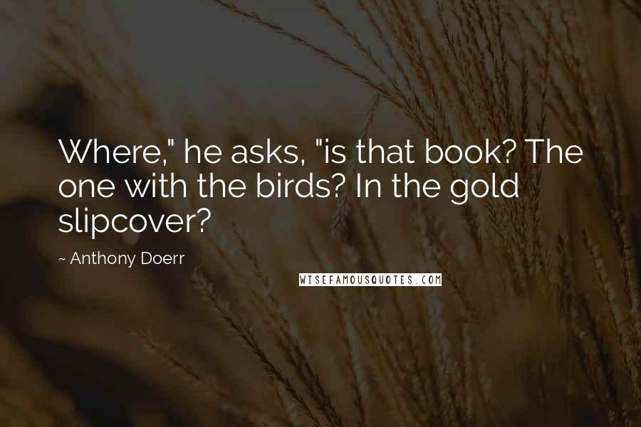 Anthony Doerr Quotes: Where," he asks, "is that book? The one with the birds? In the gold slipcover?