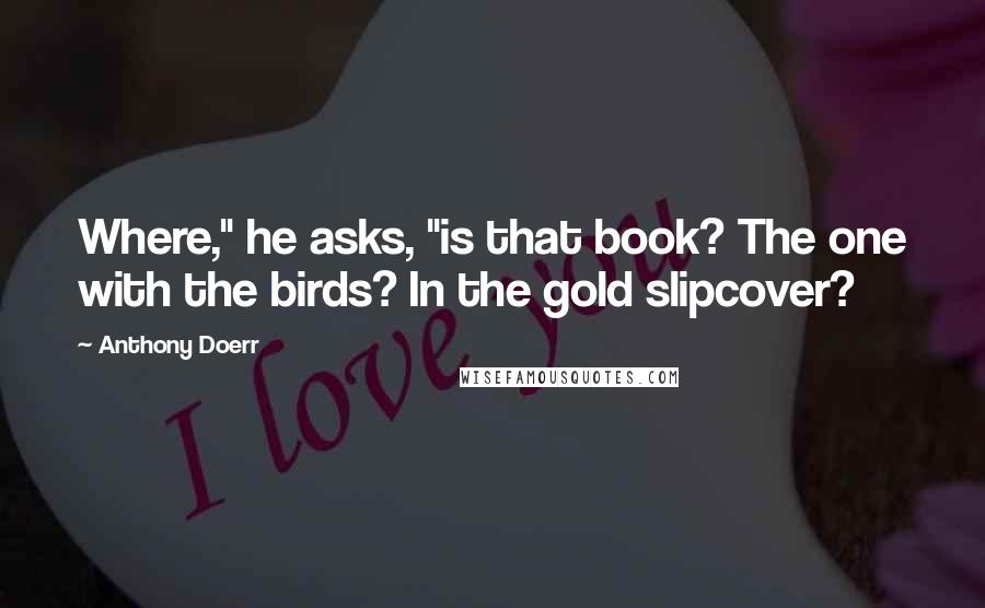 Anthony Doerr Quotes: Where," he asks, "is that book? The one with the birds? In the gold slipcover?