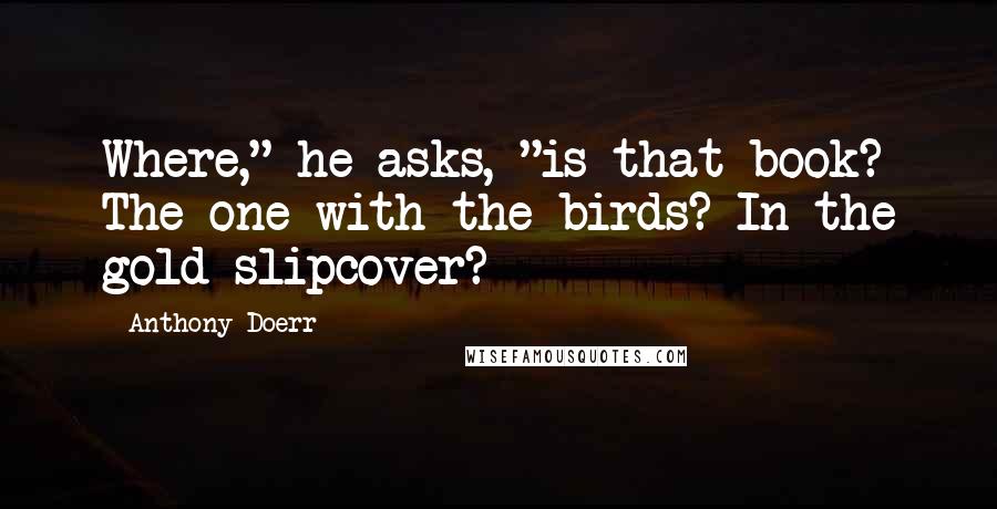 Anthony Doerr Quotes: Where," he asks, "is that book? The one with the birds? In the gold slipcover?