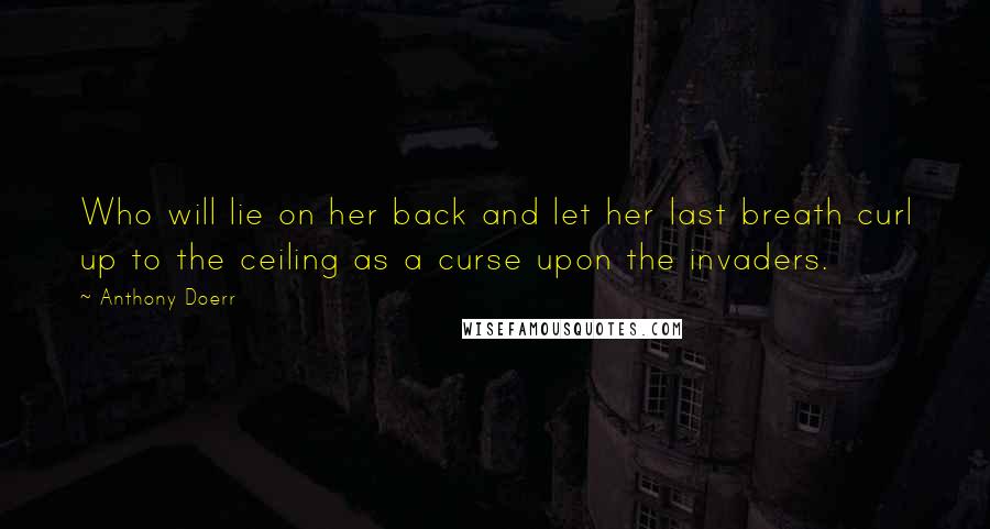 Anthony Doerr Quotes: Who will lie on her back and let her last breath curl up to the ceiling as a curse upon the invaders.