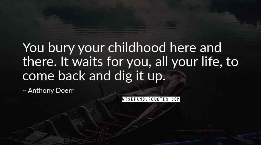 Anthony Doerr Quotes: You bury your childhood here and there. It waits for you, all your life, to come back and dig it up.