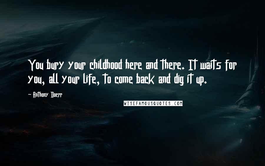 Anthony Doerr Quotes: You bury your childhood here and there. It waits for you, all your life, to come back and dig it up.