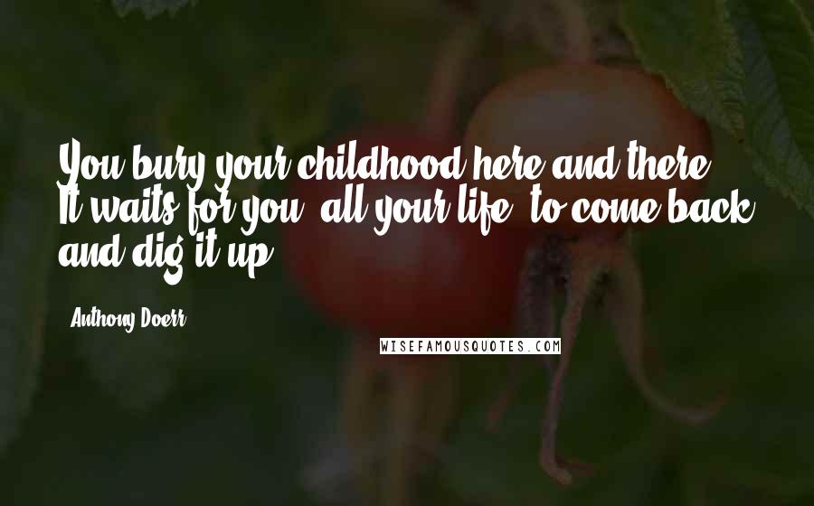 Anthony Doerr Quotes: You bury your childhood here and there. It waits for you, all your life, to come back and dig it up.