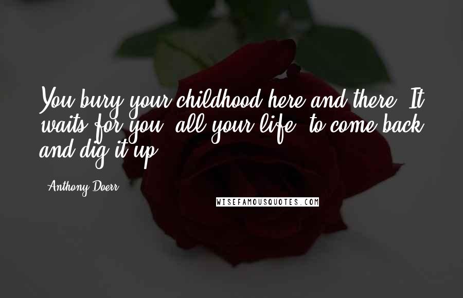 Anthony Doerr Quotes: You bury your childhood here and there. It waits for you, all your life, to come back and dig it up.