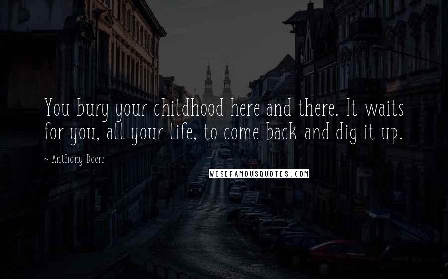 Anthony Doerr Quotes: You bury your childhood here and there. It waits for you, all your life, to come back and dig it up.