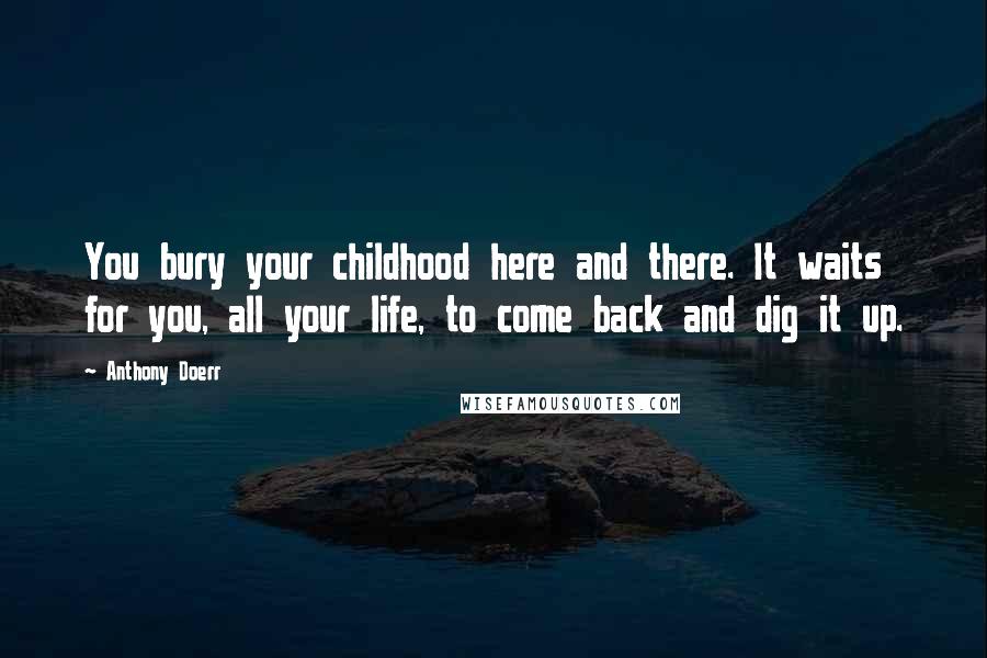 Anthony Doerr Quotes: You bury your childhood here and there. It waits for you, all your life, to come back and dig it up.