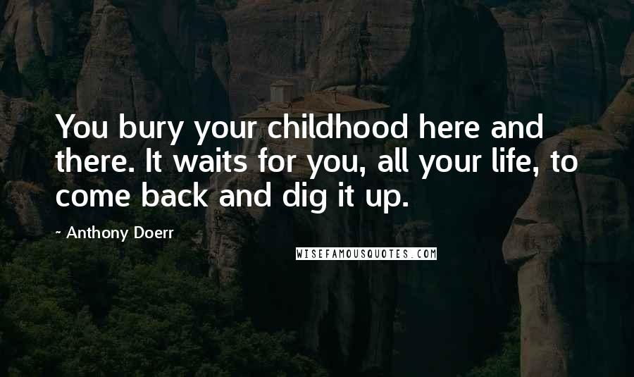 Anthony Doerr Quotes: You bury your childhood here and there. It waits for you, all your life, to come back and dig it up.