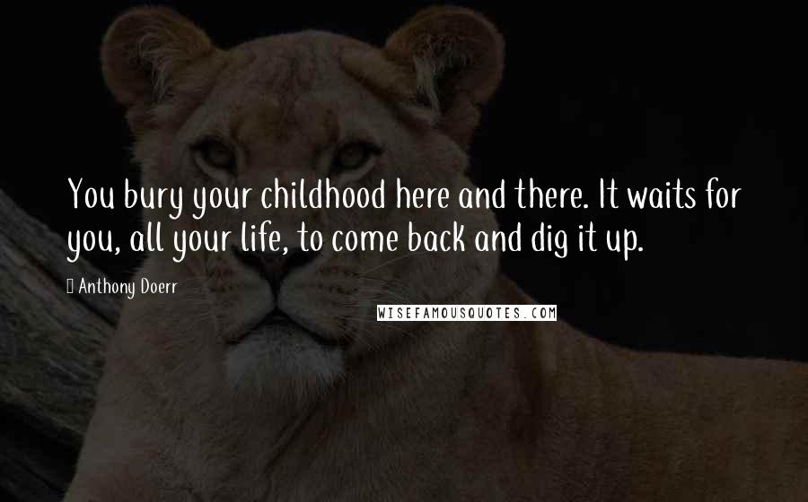 Anthony Doerr Quotes: You bury your childhood here and there. It waits for you, all your life, to come back and dig it up.