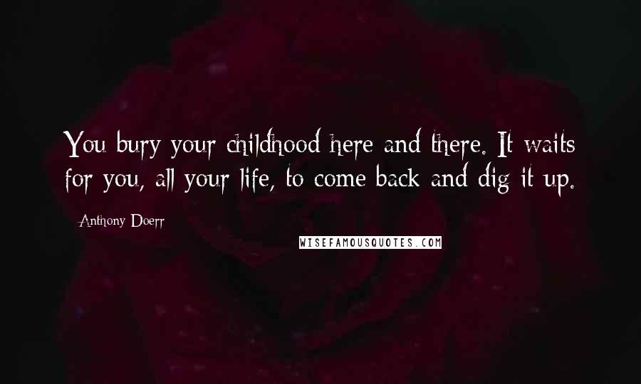 Anthony Doerr Quotes: You bury your childhood here and there. It waits for you, all your life, to come back and dig it up.