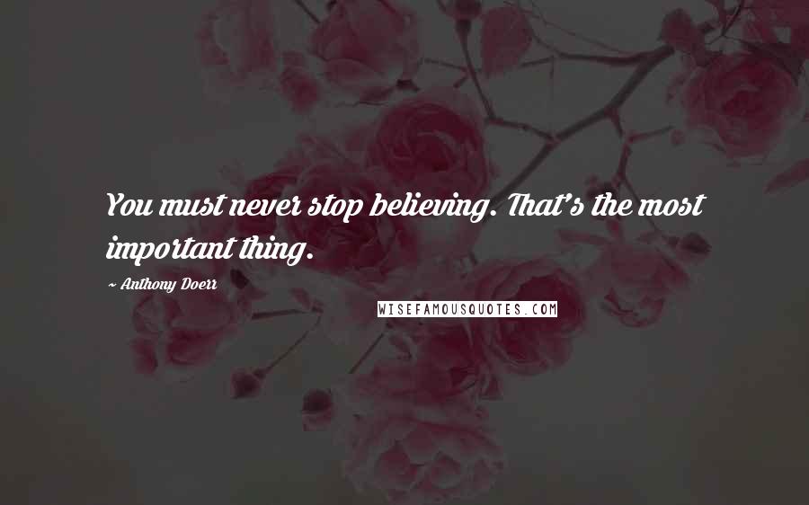Anthony Doerr Quotes: You must never stop believing. That's the most important thing.