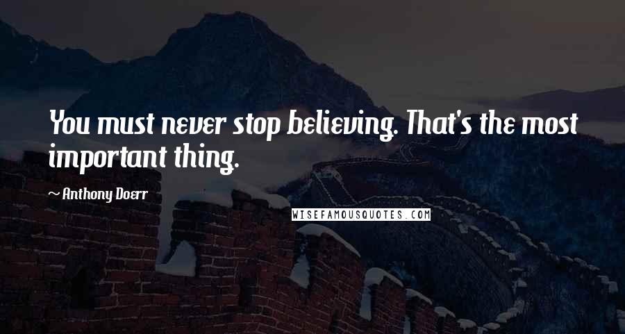 Anthony Doerr Quotes: You must never stop believing. That's the most important thing.