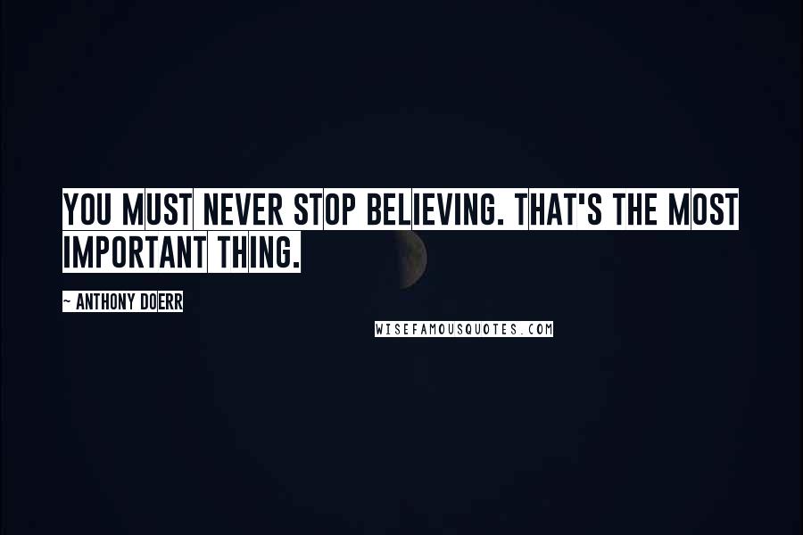 Anthony Doerr Quotes: You must never stop believing. That's the most important thing.