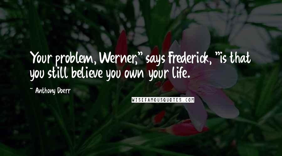 Anthony Doerr Quotes: Your problem, Werner," says Frederick, "is that you still believe you own your life.