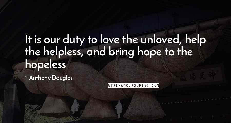 Anthony Douglas Quotes: It is our duty to love the unloved, help the helpless, and bring hope to the hopeless