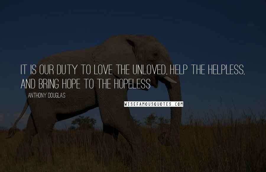 Anthony Douglas Quotes: It is our duty to love the unloved, help the helpless, and bring hope to the hopeless