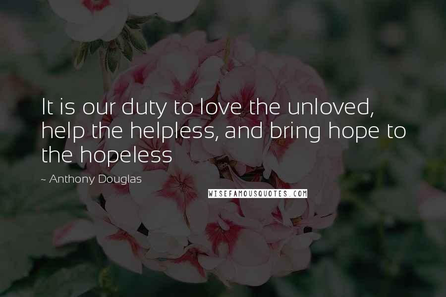 Anthony Douglas Quotes: It is our duty to love the unloved, help the helpless, and bring hope to the hopeless