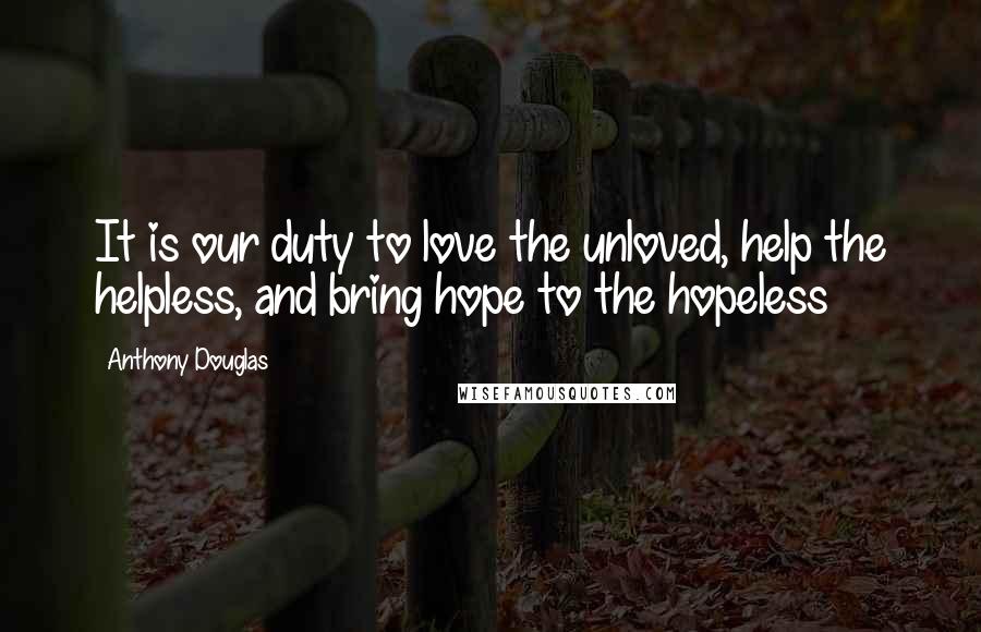 Anthony Douglas Quotes: It is our duty to love the unloved, help the helpless, and bring hope to the hopeless