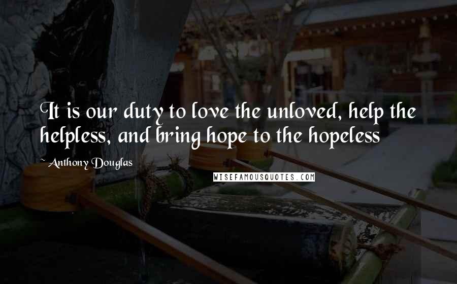 Anthony Douglas Quotes: It is our duty to love the unloved, help the helpless, and bring hope to the hopeless