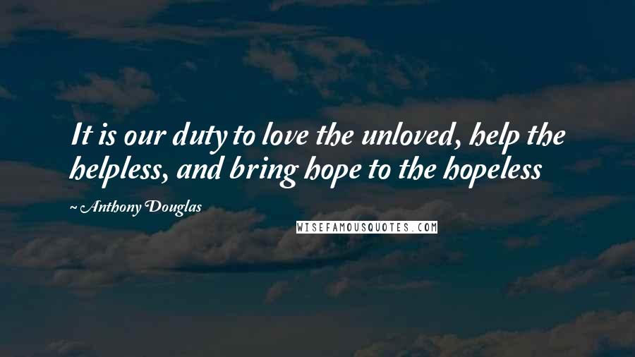 Anthony Douglas Quotes: It is our duty to love the unloved, help the helpless, and bring hope to the hopeless