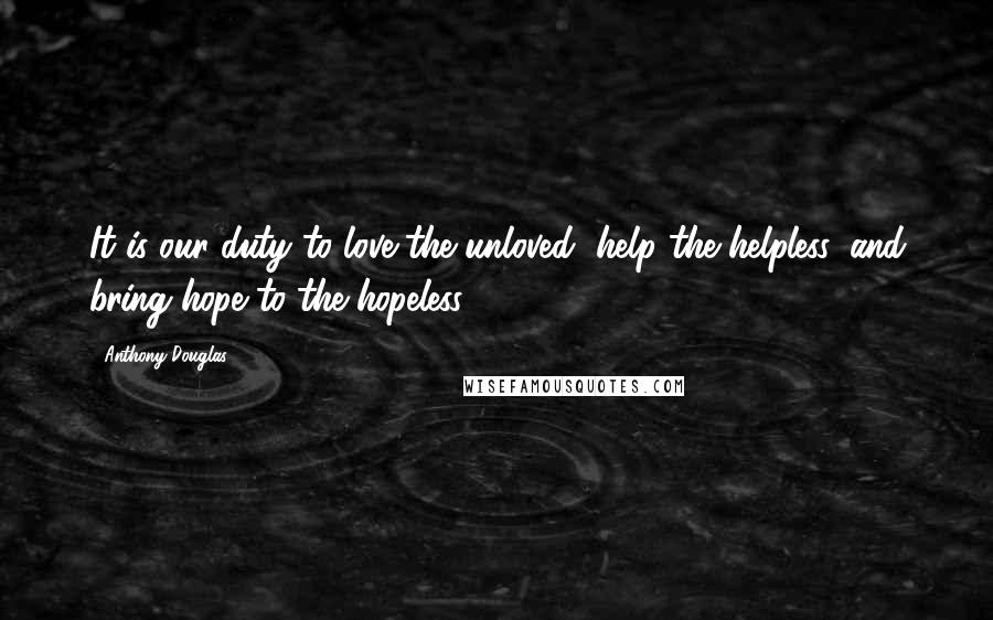 Anthony Douglas Quotes: It is our duty to love the unloved, help the helpless, and bring hope to the hopeless