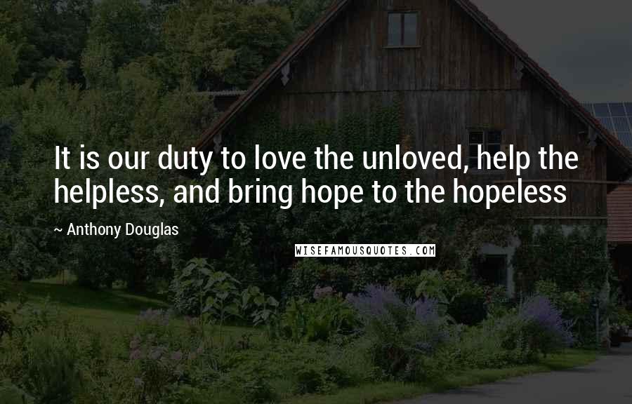 Anthony Douglas Quotes: It is our duty to love the unloved, help the helpless, and bring hope to the hopeless