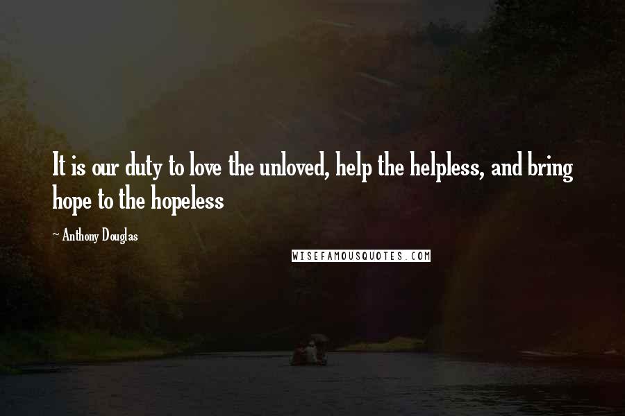 Anthony Douglas Quotes: It is our duty to love the unloved, help the helpless, and bring hope to the hopeless