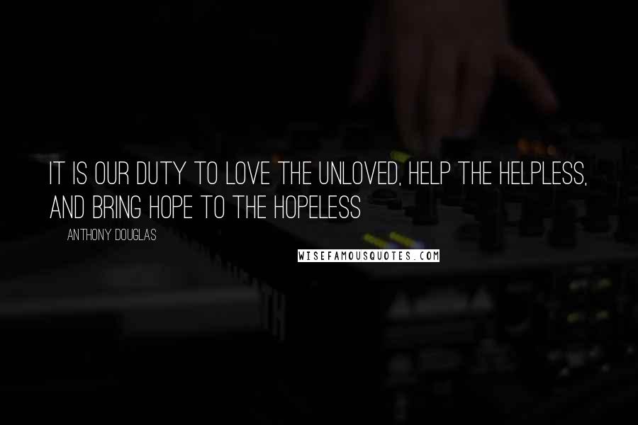 Anthony Douglas Quotes: It is our duty to love the unloved, help the helpless, and bring hope to the hopeless