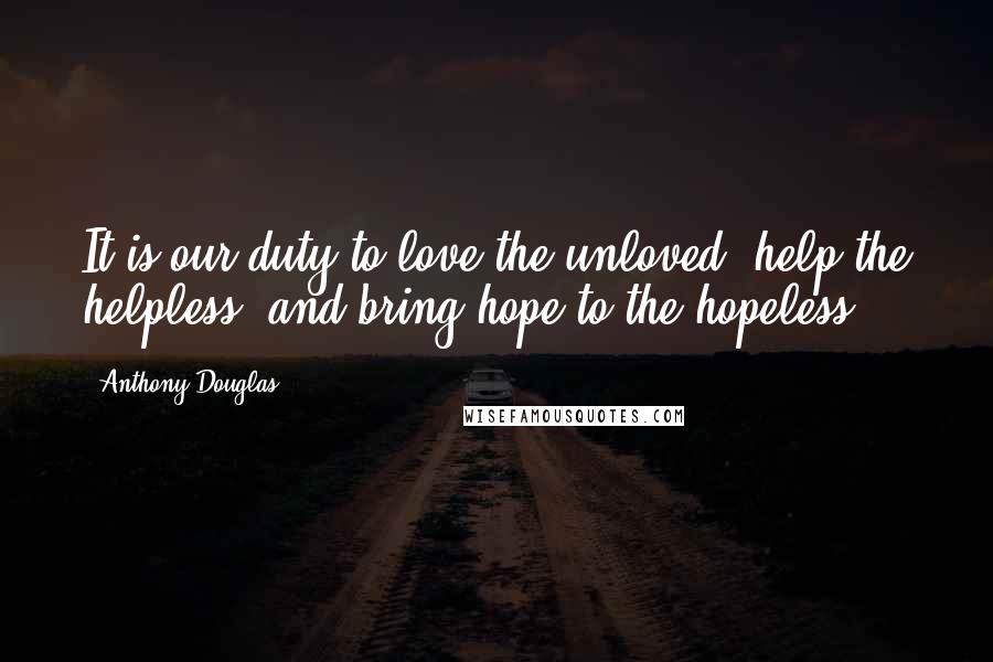 Anthony Douglas Quotes: It is our duty to love the unloved, help the helpless, and bring hope to the hopeless