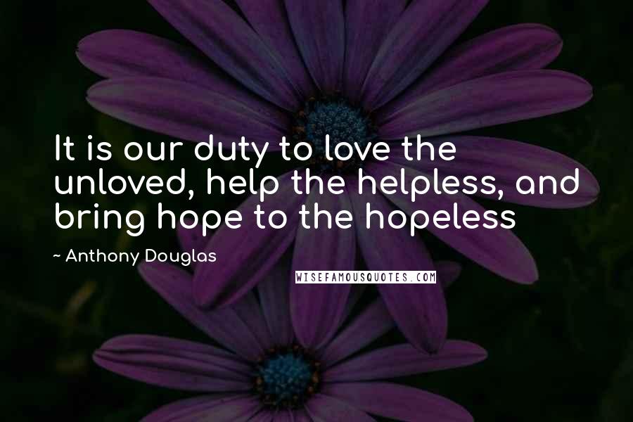 Anthony Douglas Quotes: It is our duty to love the unloved, help the helpless, and bring hope to the hopeless