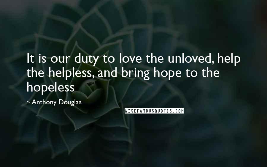 Anthony Douglas Quotes: It is our duty to love the unloved, help the helpless, and bring hope to the hopeless