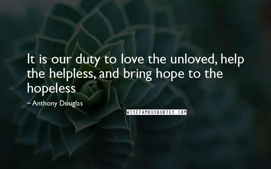 Anthony Douglas Quotes: It is our duty to love the unloved, help the helpless, and bring hope to the hopeless