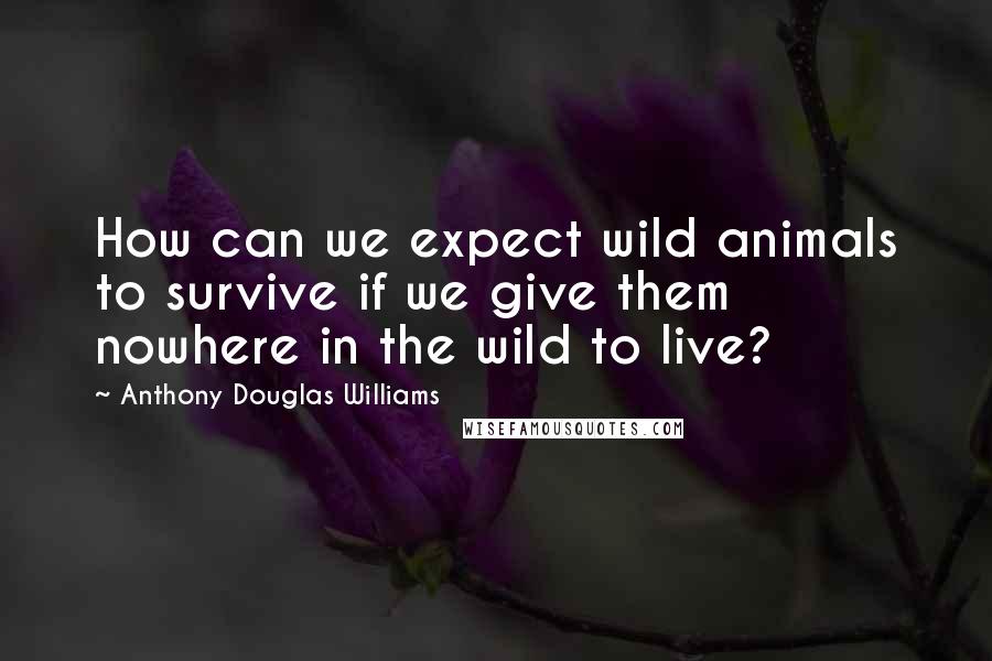 Anthony Douglas Williams Quotes: How can we expect wild animals to survive if we give them nowhere in the wild to live?