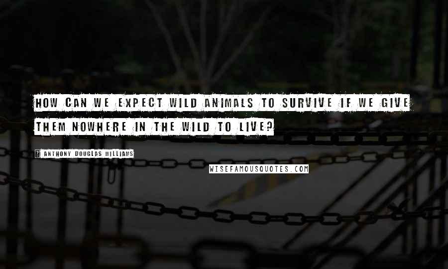 Anthony Douglas Williams Quotes: How can we expect wild animals to survive if we give them nowhere in the wild to live?