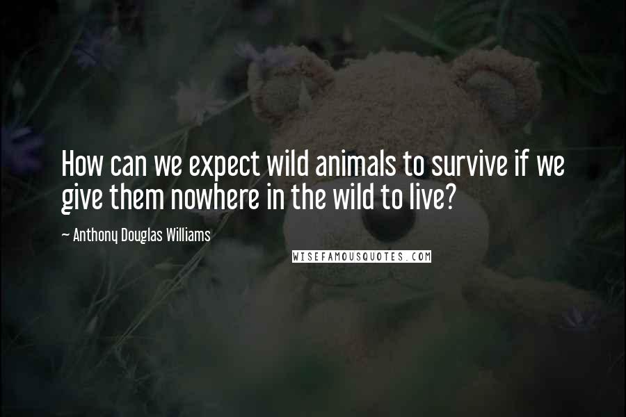 Anthony Douglas Williams Quotes: How can we expect wild animals to survive if we give them nowhere in the wild to live?