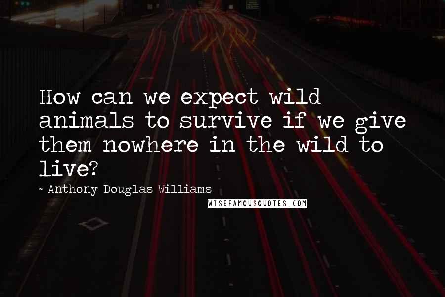 Anthony Douglas Williams Quotes: How can we expect wild animals to survive if we give them nowhere in the wild to live?