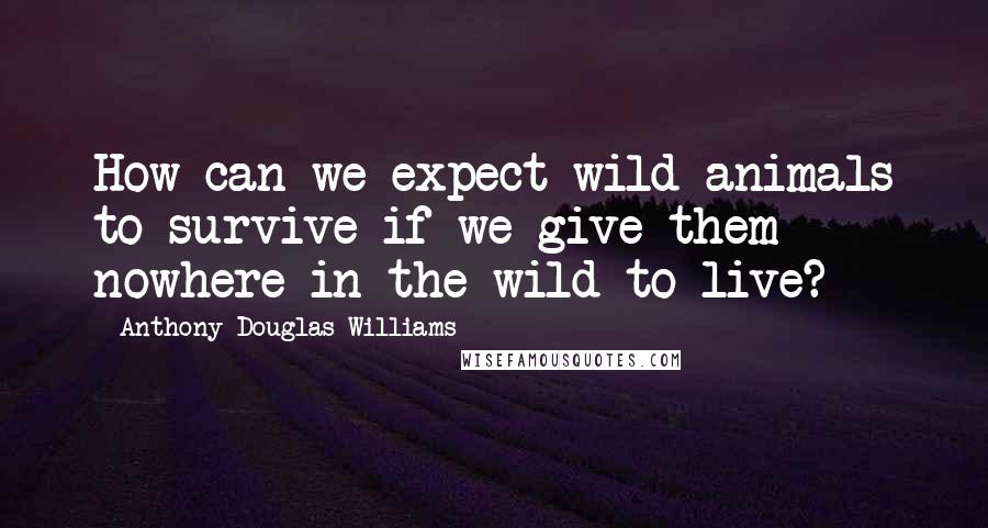 Anthony Douglas Williams Quotes: How can we expect wild animals to survive if we give them nowhere in the wild to live?