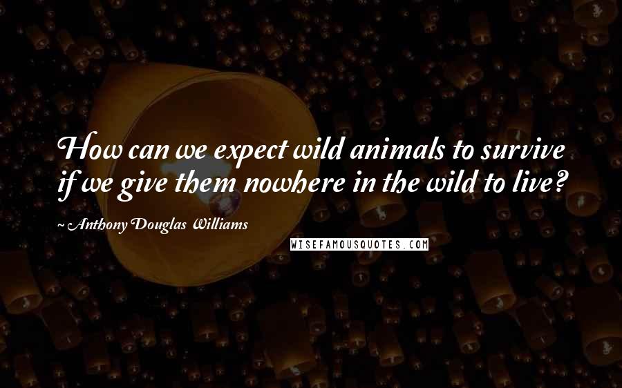 Anthony Douglas Williams Quotes: How can we expect wild animals to survive if we give them nowhere in the wild to live?