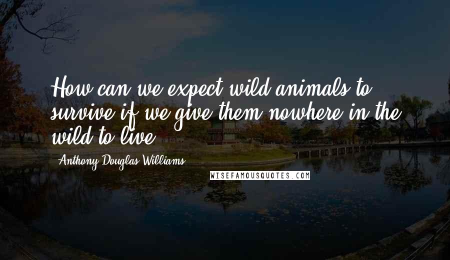 Anthony Douglas Williams Quotes: How can we expect wild animals to survive if we give them nowhere in the wild to live?