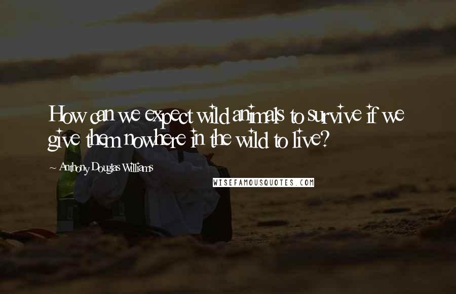 Anthony Douglas Williams Quotes: How can we expect wild animals to survive if we give them nowhere in the wild to live?